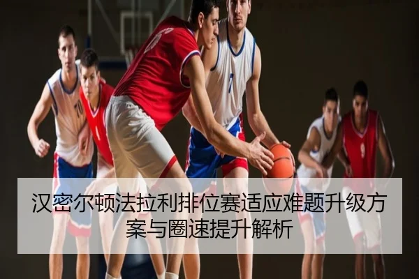 汉密尔顿法拉利排位赛适应难题升级方案与圈速提升解析