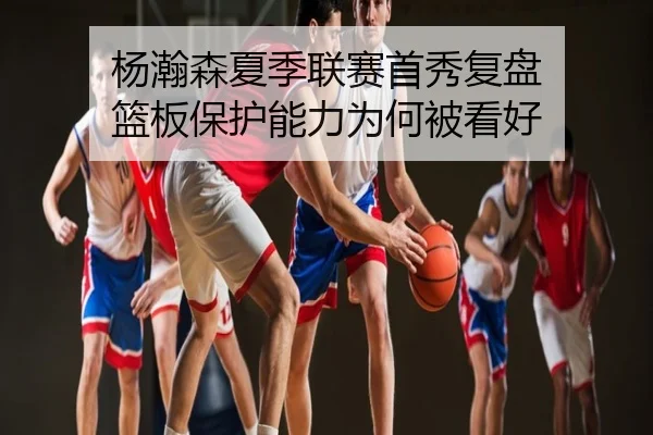 杨瀚森夏季联赛首秀复盘 篮板保护能力为何被看好