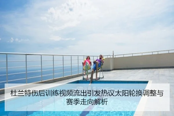 杜兰特伤后训练视频流出引发热议太阳轮换调整与赛季走向解析