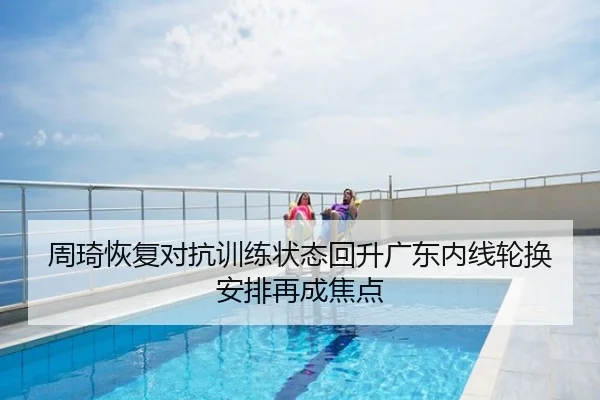 周琦恢复对抗训练状态回升广东内线轮换安排再成焦点