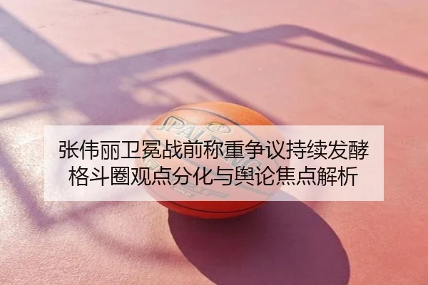 张伟丽卫冕战前称重争议持续发酵 格斗圈观点分化与舆论焦点解析
