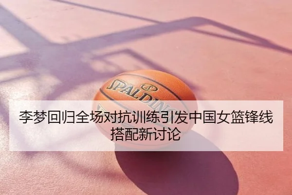 李梦回归全场对抗训练引发中国女篮锋线搭配新讨论