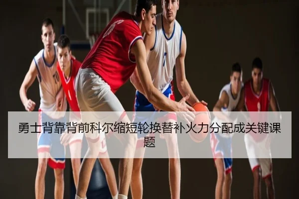 勇士背靠背前科尔缩短轮换替补火力分配成关键课题